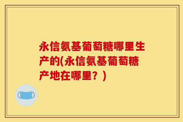 永信氨基葡萄糖哪里生产的(永信氨基葡萄糖产地在哪里？)