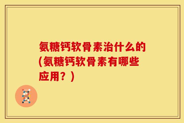 氨糖钙软骨素治什么的(氨糖钙软骨素有哪些应用？)