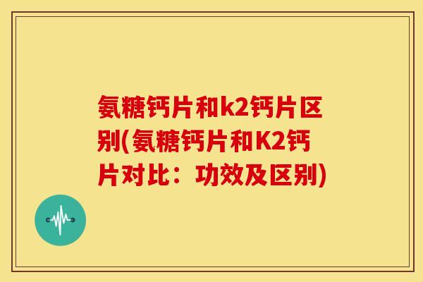 氨糖钙片和k2钙片区别(氨糖钙片和K2钙片对比：功效及区别)-第1张图片-关节骑士