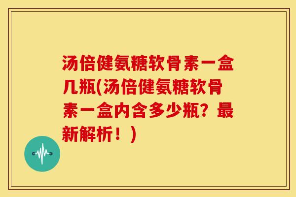 汤倍健氨糖软骨素一盒几瓶(汤倍健氨糖软骨素一盒内含多少瓶？最新解析！)