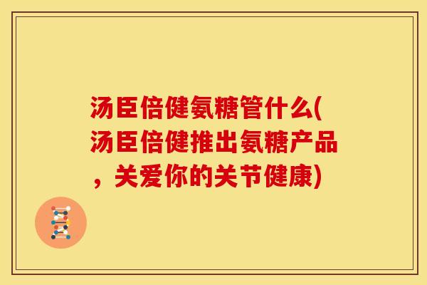 汤臣倍健氨糖管什么(汤臣倍健推出氨糖产品，关爱你的关节健康)