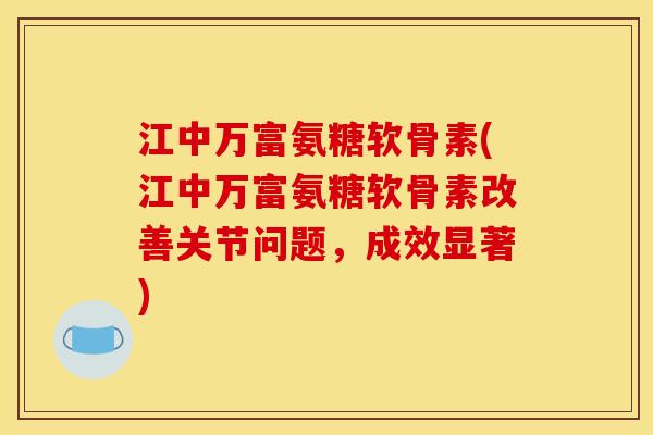 江中万富氨糖软骨素(江中万富氨糖软骨素改善关节问题，成效显著)