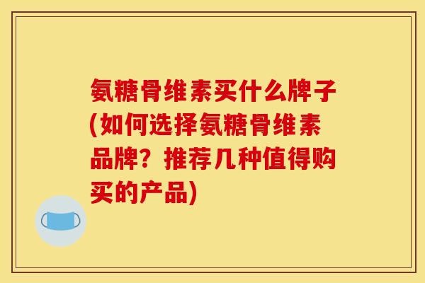 氨糖骨维素买什么牌子(如何选择氨糖骨维素品牌？推荐几种值得购买的产品)