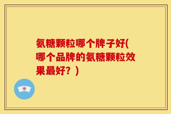 氨糖颗粒哪个牌子好(哪个品牌的氨糖颗粒效果最好？)