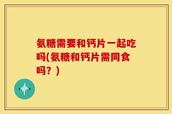 氨糖需要和钙片一起吃吗(氨糖和钙片需同食吗？)