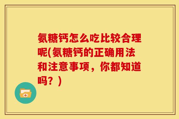 氨糖钙怎么吃比较合理呢(氨糖钙的正确用法和注意事项，你都知道吗？)