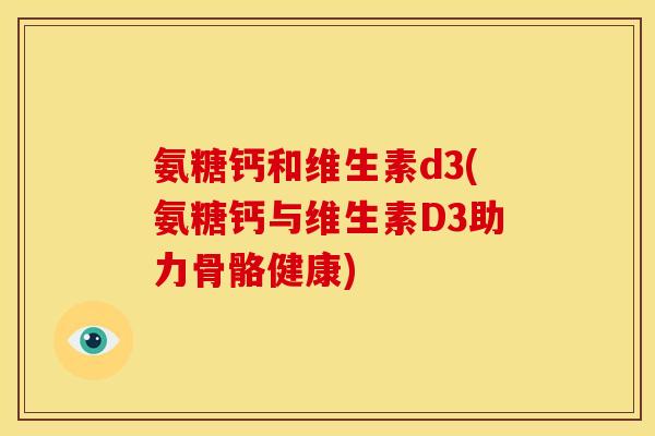 氨糖钙和维生素d3(氨糖钙与维生素D3助力骨骼健康)