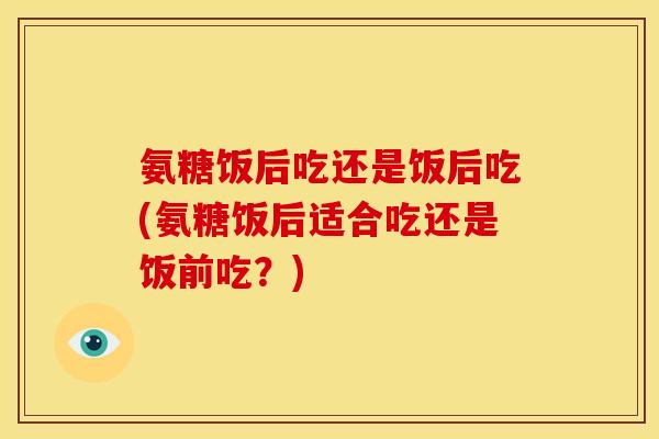 氨糖饭后吃还是饭后吃(氨糖饭后适合吃还是饭前吃？)
