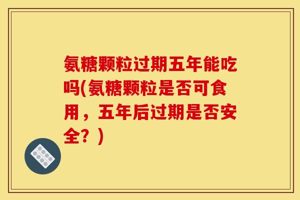 氨糖颗粒过期五年能吃吗(氨糖颗粒是否可食用，五年后过期是否安全？)