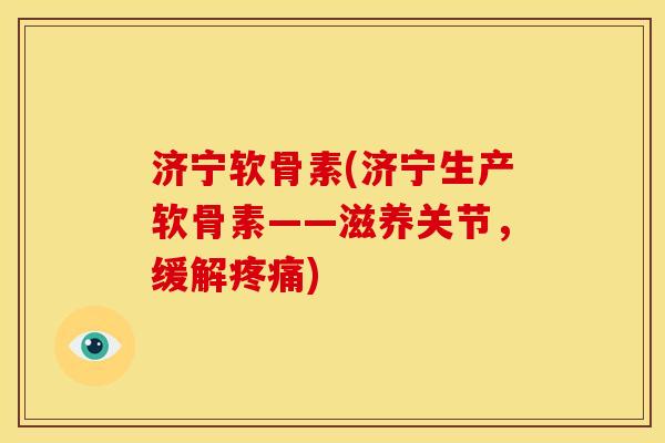 济宁软骨素(济宁生产软骨素——滋养关节，缓解疼痛)