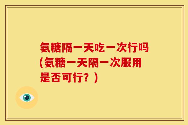 氨糖隔一天吃一次行吗(氨糖一天隔一次服用是否可行？)