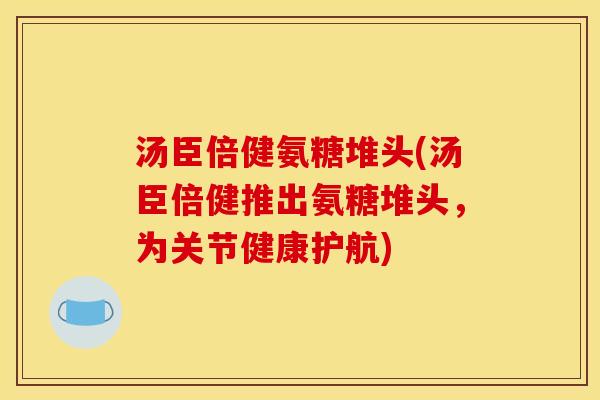 汤臣倍健氨糖堆头(汤臣倍健推出氨糖堆头，为关节健康护航)
