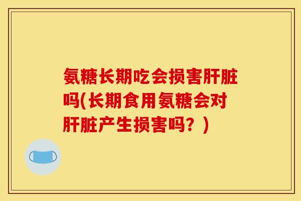 氨糖长期吃会损害肝脏吗(长期食用氨糖会对肝脏产生损害吗？)