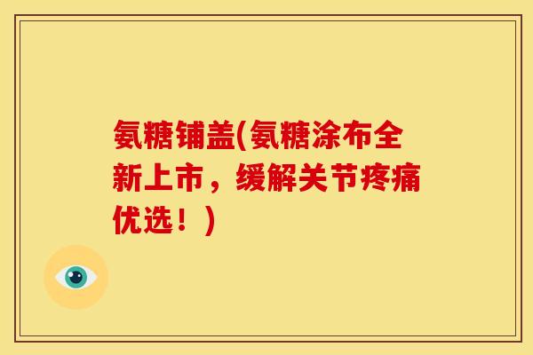 氨糖铺盖(氨糖涂布全新上市，缓解关节疼痛优选！)
