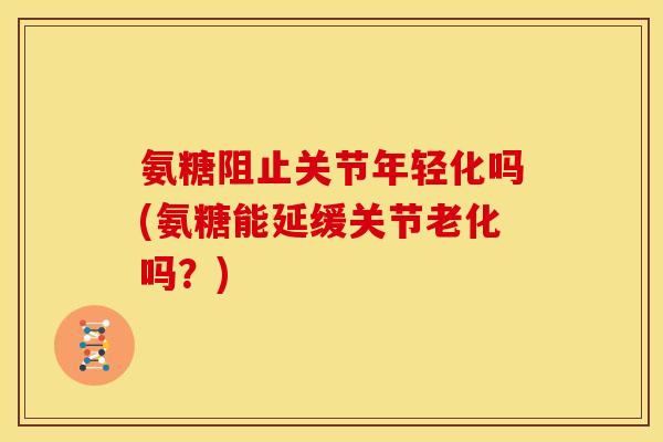 氨糖阻止关节年轻化吗(氨糖能延缓关节老化吗？)
