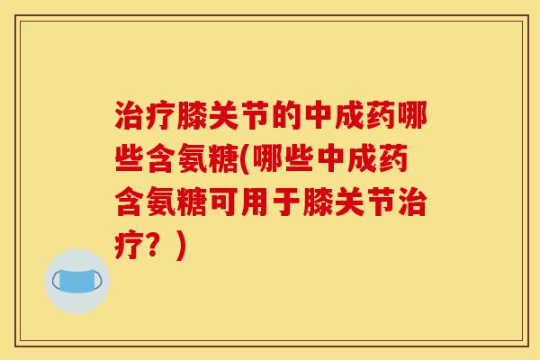 治疗膝关节的中成药哪些含氨糖(哪些中成药含氨糖可用于膝关节治疗？)