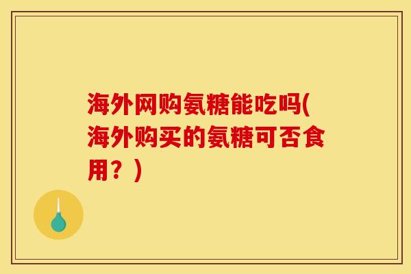 海外网购氨糖能吃吗(海外购买的氨糖可否食用？)