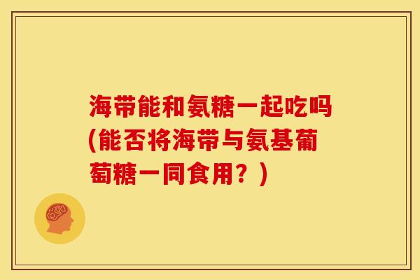 海带能和氨糖一起吃吗(能否将海带与氨基葡萄糖一同食用？)-第1张图片-关节骑士