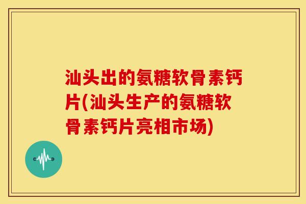 汕头出的氨糖软骨素钙片(汕头生产的氨糖软骨素钙片亮相市场)