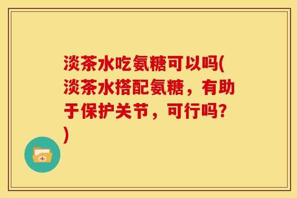 淡茶水吃氨糖可以吗(淡茶水搭配氨糖，有助于保护关节，可行吗？)