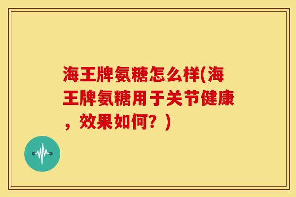 海王牌氨糖怎么样(海王牌氨糖用于关节健康，效果如何？)