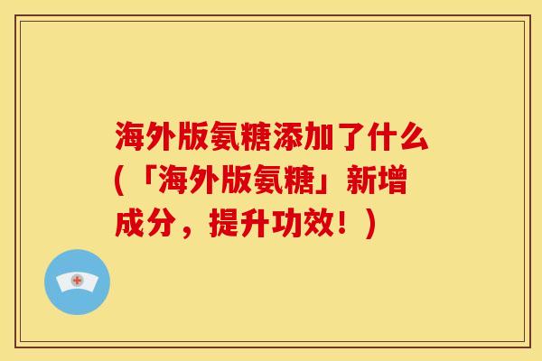 海外版氨糖添加了什么(「海外版氨糖」新增成分，提升功效！)