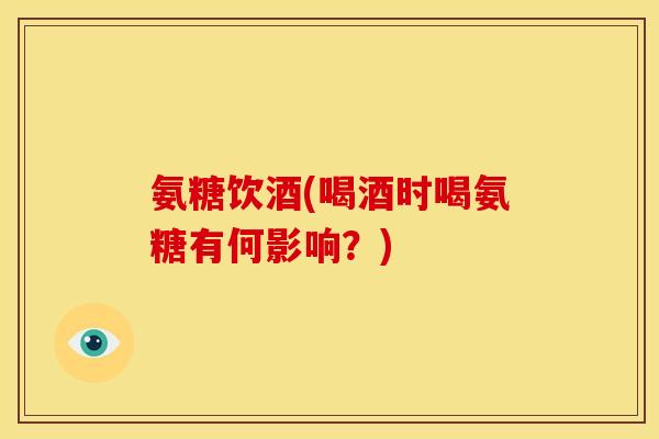 氨糖饮酒(喝酒时喝氨糖有何影响？)