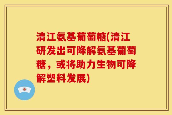 清江氨基葡萄糖(清江研发出可降解氨基葡萄糖，或将助力生物可降解塑料发展)
