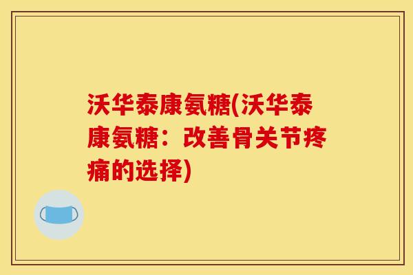 沃华泰康氨糖(沃华泰康氨糖：改善骨关节疼痛的选择)