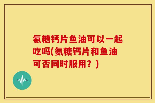氨糖钙片鱼油可以一起吃吗(氨糖钙片和鱼油可否同时服用？)