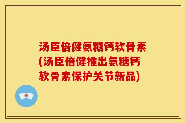 汤臣倍健氨糖钙软骨素(汤臣倍健推出氨糖钙软骨素保护关节新品)