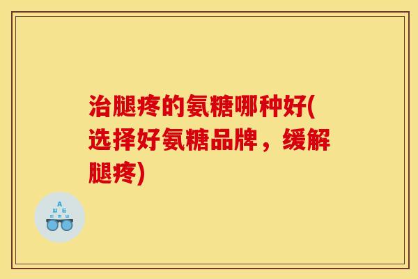 治腿疼的氨糖哪种好(选择好氨糖品牌，缓解腿疼)