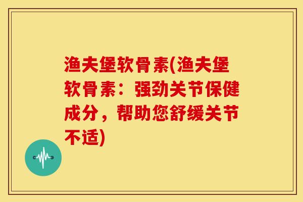 渔夫堡软骨素(渔夫堡软骨素：强劲关节保健成分，帮助您舒缓关节不适)