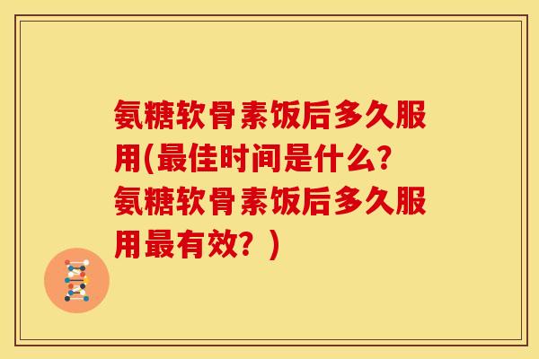 氨糖软骨素饭后多久服用(最佳时间是什么？氨糖软骨素饭后多久服用最有效？)