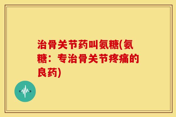 治骨关节药叫氨糖(氨糖：专治骨关节疼痛的良药)