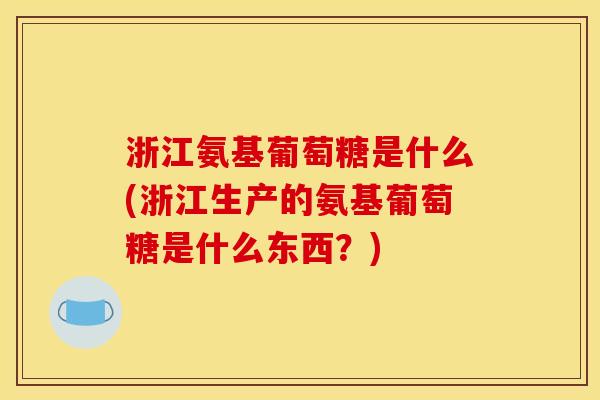 浙江氨基葡萄糖是什么(浙江生产的氨基葡萄糖是什么东西？)