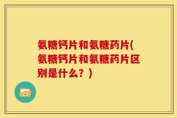 氨糖钙片和氨糖药片(氨糖钙片和氨糖药片区别是什么？)
