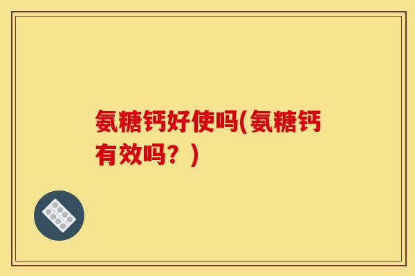 氨糖钙好使吗(氨糖钙有效吗？)