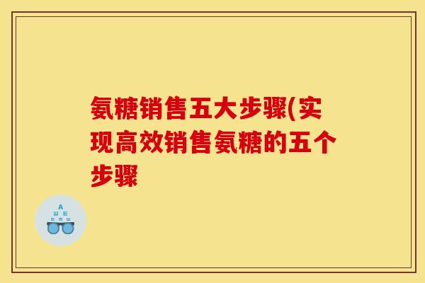 氨糖销售五大步骤(实现高效销售氨糖的五个步骤