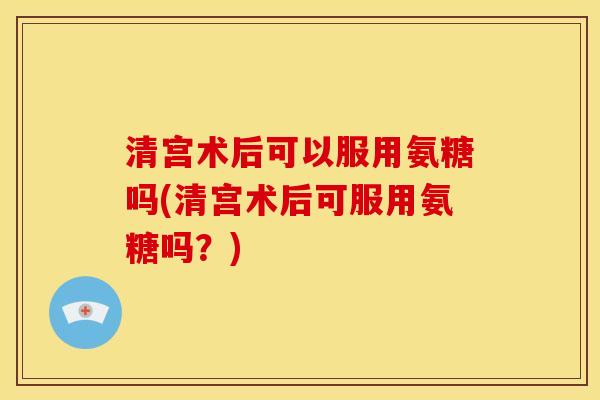 清宫术后可以服用氨糖吗(清宫术后可服用氨糖吗？)