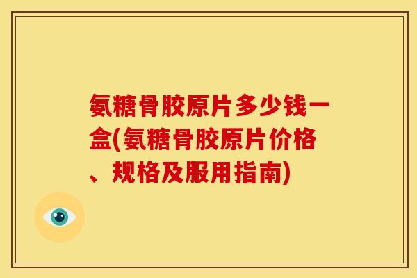 氨糖骨胶原片多少钱一盒(氨糖骨胶原片价格、规格及服用指南)