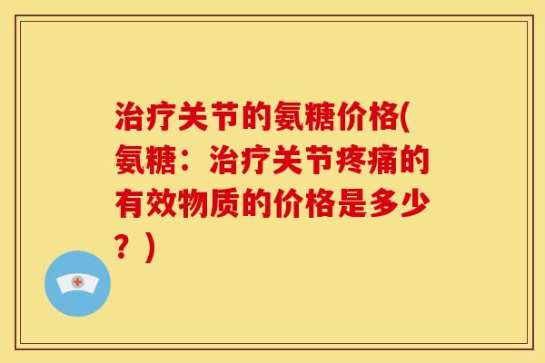 治疗关节的氨糖价格(氨糖：治疗关节疼痛的有效物质的价格是多少？)