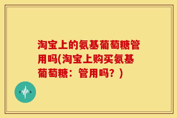淘宝上的氨基葡萄糖管用吗(淘宝上购买氨基葡萄糖：管用吗？)