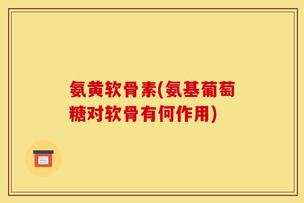 氨黄软骨素(氨基葡萄糖对软骨有何作用)