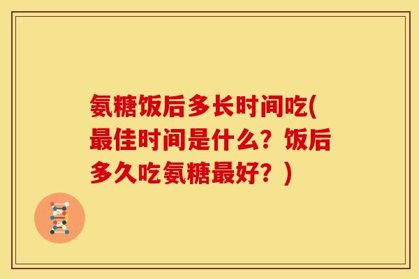 氨糖饭后多长时间吃(最佳时间是什么？饭后多久吃氨糖最好？)