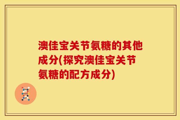 澳佳宝关节氨糖的其他成分(探究澳佳宝关节氨糖的配方成分)