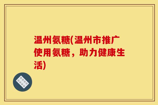 温州氨糖(温州市推广使用氨糖，助力健康生活)