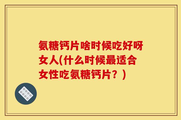 氨糖钙片啥时候吃好呀女人(什么时候最适合女性吃氨糖钙片？)