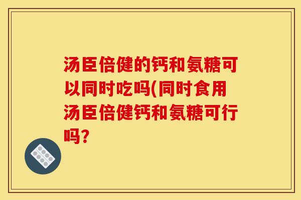 汤臣倍健的钙和氨糖可以同时吃吗(同时食用汤臣倍健钙和氨糖可行吗？