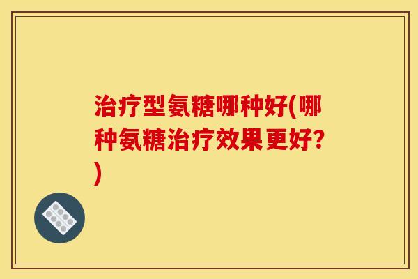 治疗型氨糖哪种好(哪种氨糖治疗效果更好？)-第1张图片-关节骑士